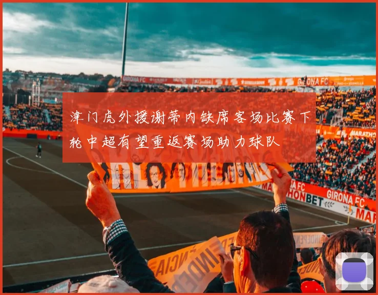 津门虎外援谢蒂内缺席客场比赛下轮中超有望重返赛场助力球队