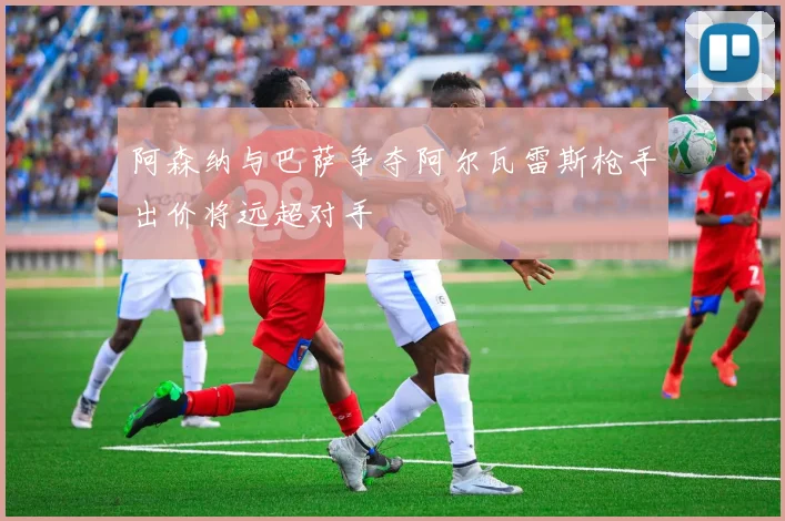阿森纳与巴萨争夺阿尔瓦雷斯枪手出价将远超对手
