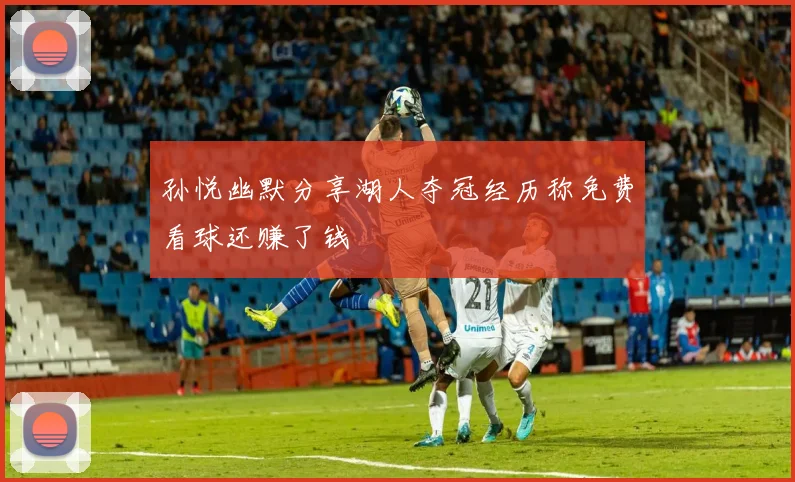 孙悦幽默分享湖人夺冠经历称免费看球还赚了钱