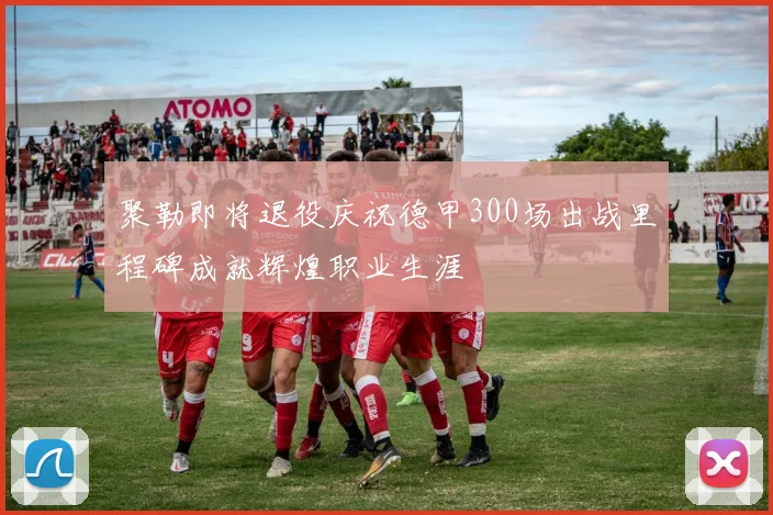 聚勒即将退役庆祝德甲300场出战里程碑成就辉煌职业生涯