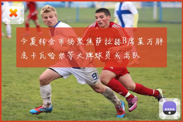 今夏转会市场聚焦萨拉赫B席莱万胖虎卡瓦哈尔等大牌球员或离队