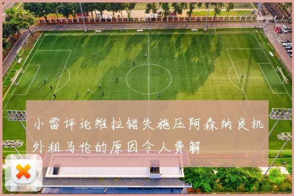 小雷评论维拉错失施压阿森纳良机外租马伦的原因令人费解