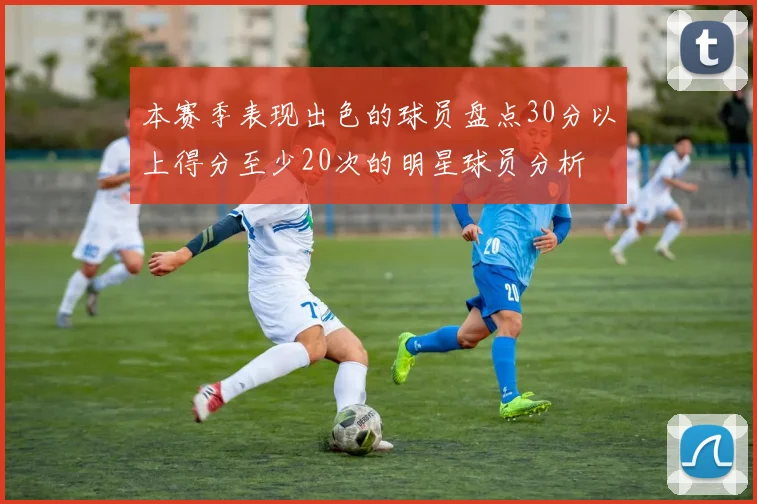 本赛季表现出色的球员盘点30分以上得分至少20次的明星球员分析