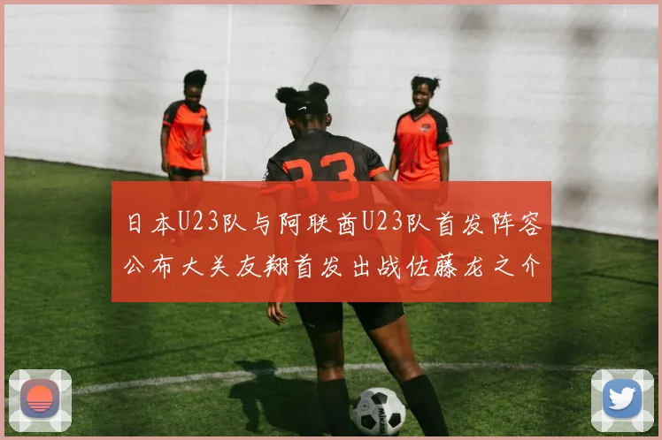 日本U23队与阿联酋U23队首发阵容公布大关友翔首发出战佐藤龙之介替补待命