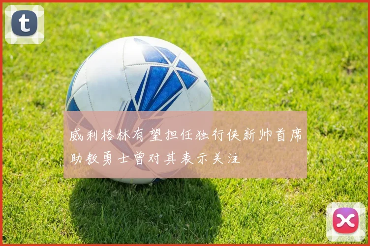 威利格林有望担任独行侠新帅首席助教勇士曾对其表示关注