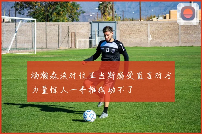 杨瀚森谈对位亚当斯感受直言对方力量惊人一手推我动不了
