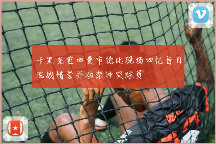 卡里克重回曼市德比现场回忆昔日混战情景并劝架冲突球员