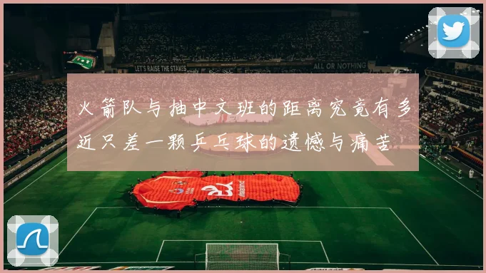 火箭队与抽中文班的距离究竟有多近只差一颗乒乓球的遗憾与痛苦