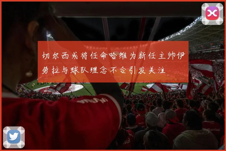 切尔西或将任命哈维为新任主帅伊劳拉与球队理念不合引发关注