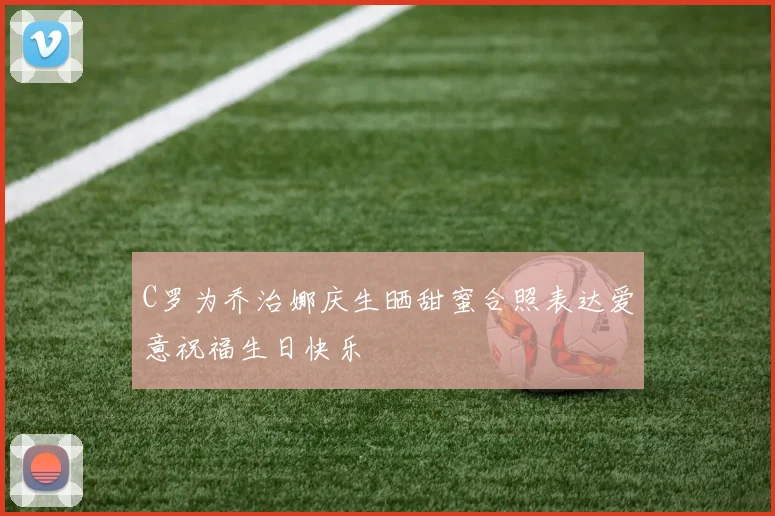 C罗为乔治娜庆生晒甜蜜合照表达爱意祝福生日快乐