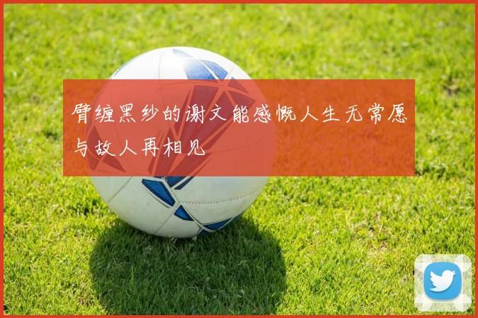 臂缠黑纱的谢文能感慨人生无常愿与故人再相见