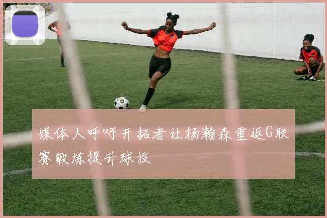媒体人呼吁开拓者让杨瀚森重返G联赛锻炼提升球技