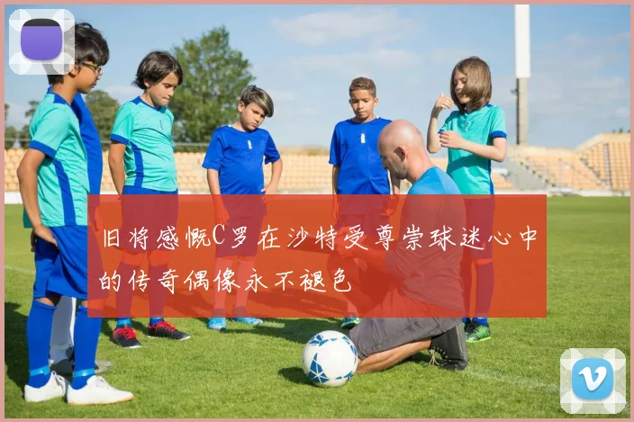 旧将感慨C罗在沙特受尊崇球迷心中的传奇偶像永不褪色