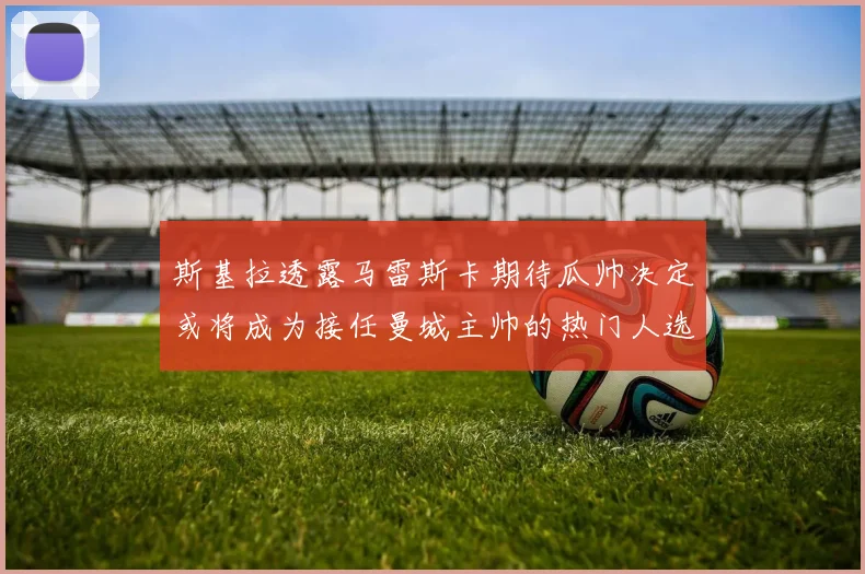 斯基拉透露马雷斯卡期待瓜帅决定或将成为接任曼城主帅的热门人选